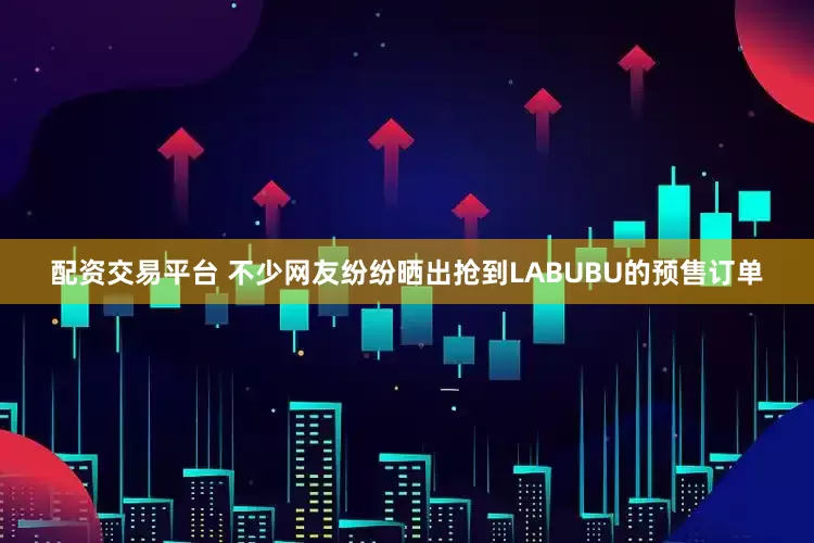 配资交易平台 不少网友纷纷晒出抢到LABUBU的预售订单