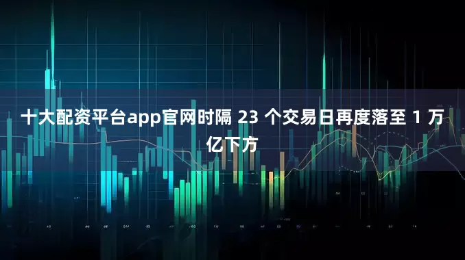 十大配资平台app官网时隔 23 个交易日再度落至 1 万亿下方