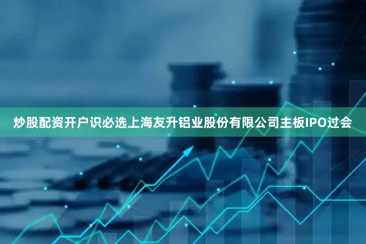 炒股配资开户识必选上海友升铝业股份有限公司主板IPO过会