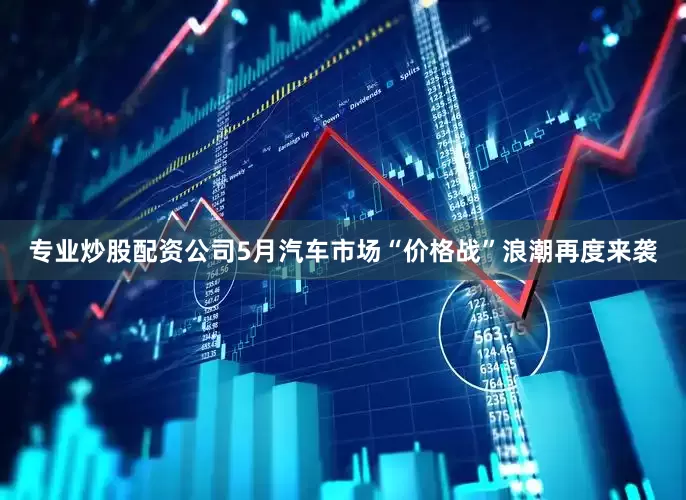 专业炒股配资公司5月汽车市场“价格战”浪潮再度来袭