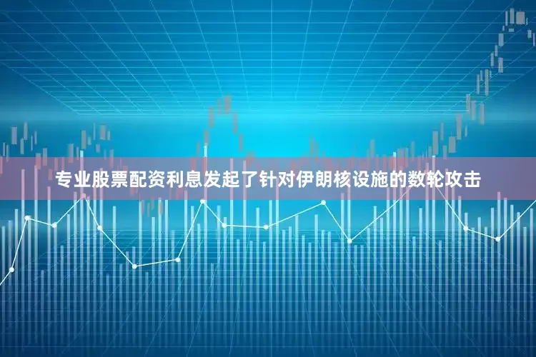 专业股票配资利息发起了针对伊朗核设施的数轮攻击