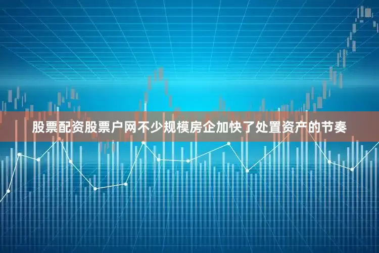 股票配资股票户网不少规模房企加快了处置资产的节奏