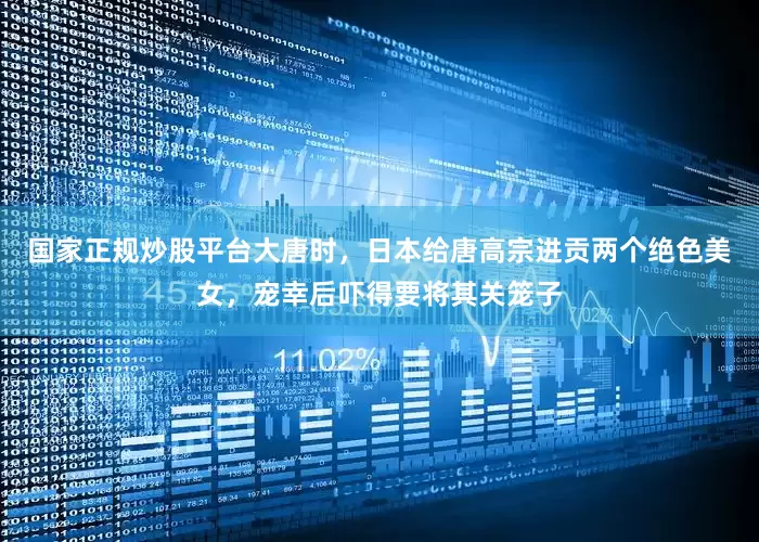 国家正规炒股平台大唐时，日本给唐高宗进贡两个绝色美女，宠幸后吓得要将其关笼子