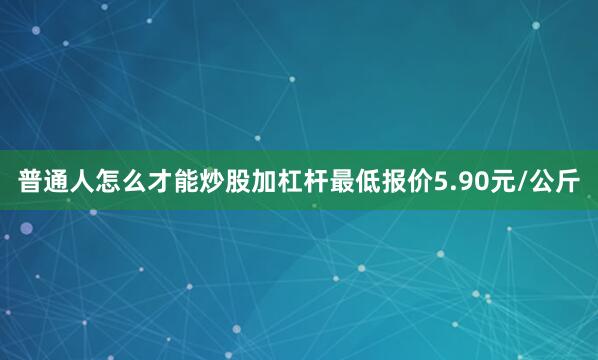 普通人怎么才能炒股加杠杆最低报价5.90元/公斤